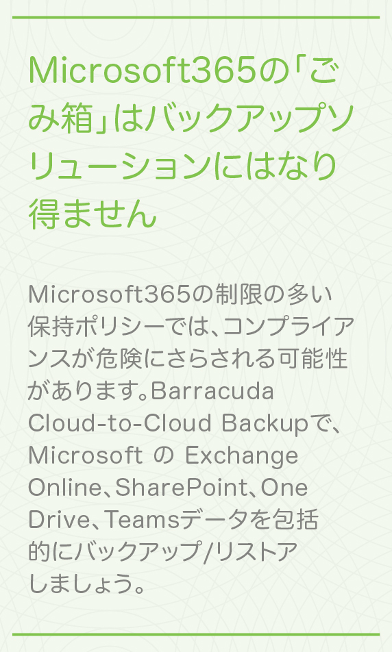 Microsoft 365のごみ箱はバックアップではありません 制限の多い保持ポリシーによってコンプライアンスが危険にさらされないようにしましょう。Barracuda Cloud-to-Cloud Backupで、Microsoft のExchange Online、SharePoint、OneDrive、Teamsデータを包括的にバックアップ/リストアしましょう